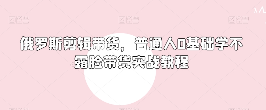 俄罗斯产品剪辑带货，普通人0基础学不露脸带货实战教程-南青云资源库