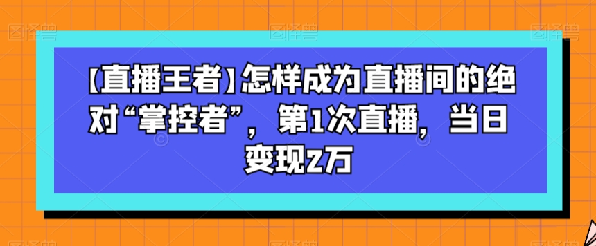 【直播王者】怎样成为直播间的绝对“掌控者”，第1次直播，当日变现2万-南青云资源库