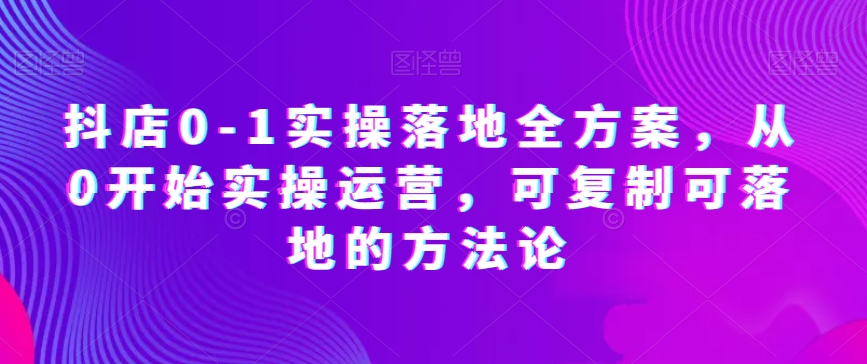 抖店0-1实操落地全方案，从0开始实操运营，可复制可落地的方法论-南青云资源库