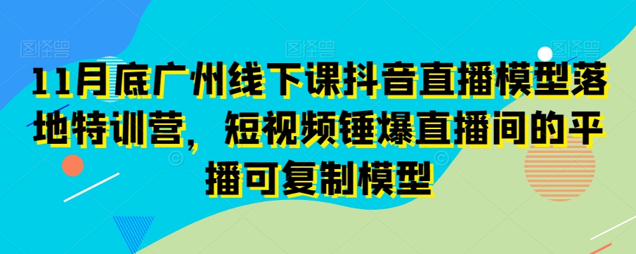 11月底广州线下课抖音直播模型落地特训营，短视频锤爆直播间的平播可复制模型-南青云资源库