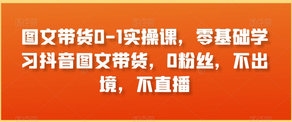 图文带货0-1实操课，零基础学习抖音图文带货，0粉丝，不出境，不直播-南青云资源库