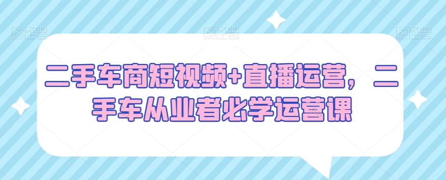 二手车商短视频+直播运营，二手车从业者必学运营课-南青云资源库