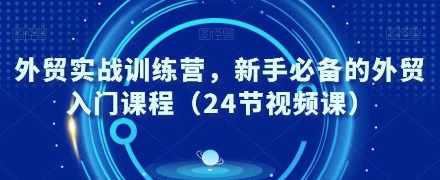 外贸实战训练营，新手必备的外贸入门课程（24节视频课）-南青云资源库