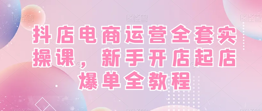 抖店电商运营全套实操课，新手开店起店爆单全教程-南青云资源库