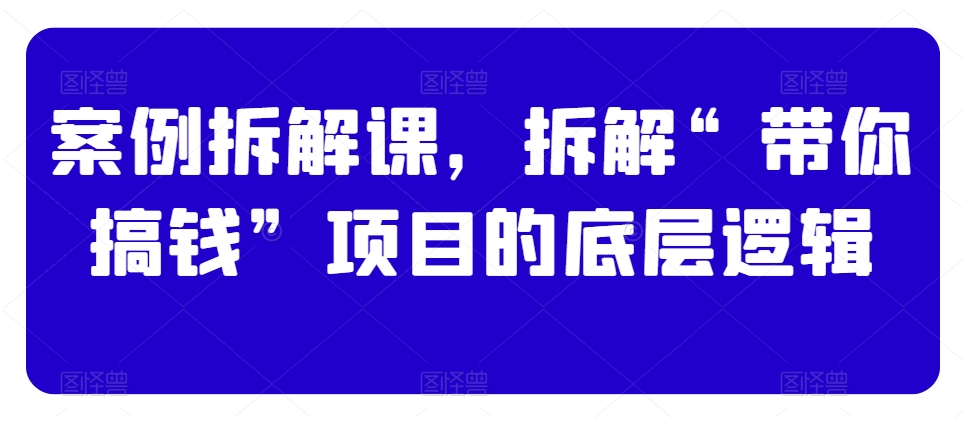 案例拆解课，拆解“带你搞钱”项目的底层逻辑-南青云资源库