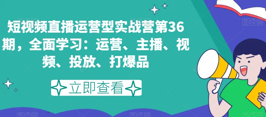 短视频直播运营型实战营第36期，全面学习：运营、主播、视频、投放、打爆品-南青云资源库