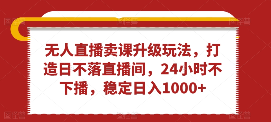 无人直播卖课升级玩法，打造日不落直播间，24小时不下播，稳定日入1000+【揭秘】-南青云资源库