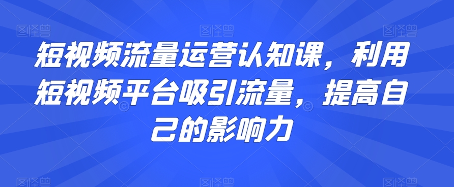 短视频流量运营认知课，利用短视频平台吸引流量，提高自己的影响力-南青云资源库