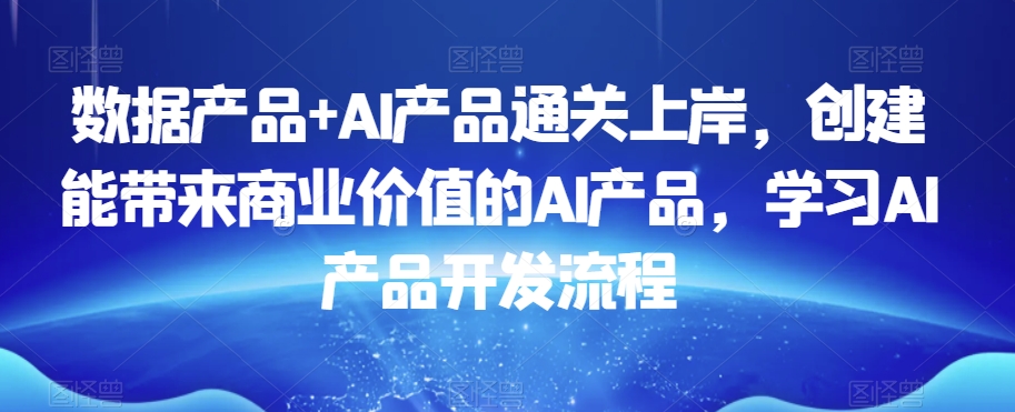 数据产品+AI产品通关上岸，创建能带来商业价值的AI产品，学习AI产品开发流程-南青云资源库