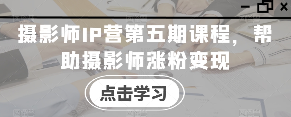 摄影师IP营第五期课程，帮助摄影师涨粉变现-南青云资源库