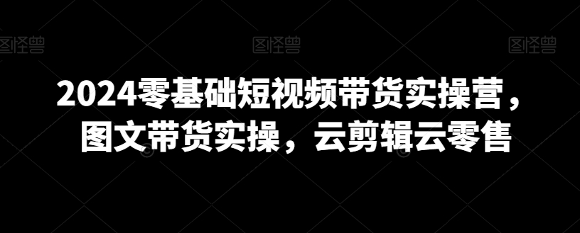 2024零基础短视频带货实操营，图文带货实操，云剪辑云零售-南青云资源库