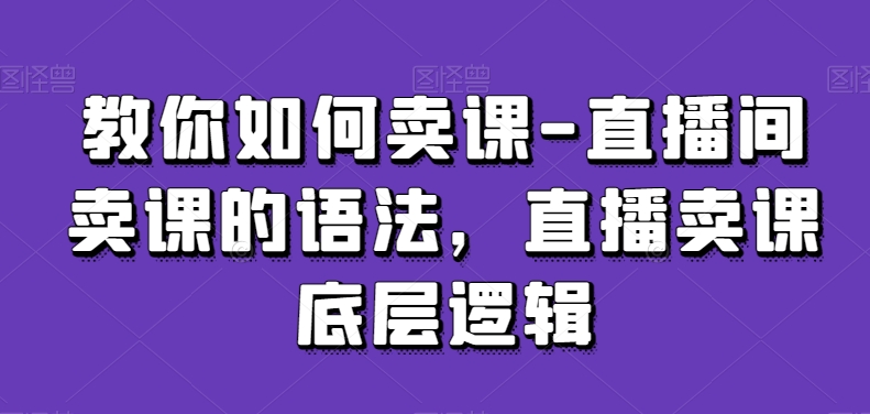 教你如何卖课-直播间卖课的语法，直播卖课底层逻辑-南青云资源库
