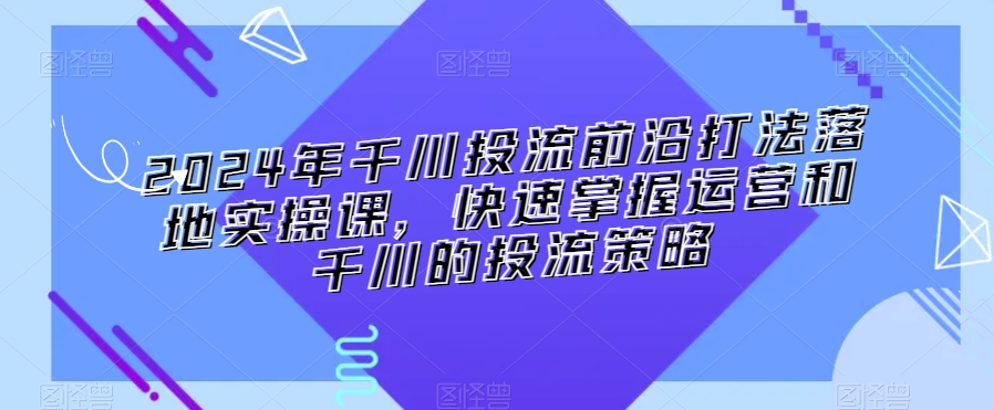 2024年千川投流前沿打法落地实操课，快速掌握运营和千川的投流策略-南青云资源库
