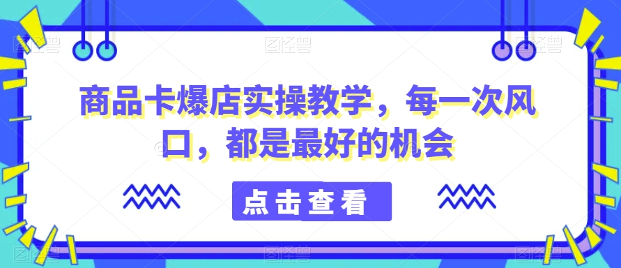 商品卡爆店实操教学，每一次风口，都是最好的机会-南青云资源库