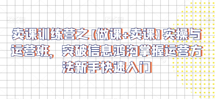 卖课训练营之【做课+卖课】实操与运营班，突破信息鸿沟掌握运营方法新手快速入门-南青云资源库