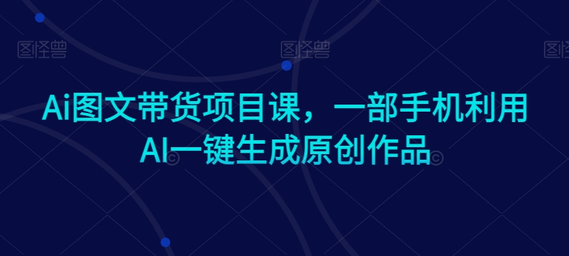 Ai图文带货项目课，一部手机利用AI一键生成原创作品-南青云资源库