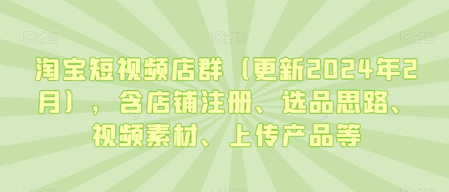 淘宝短视频店群（更新2024年2月），含店铺注册、选品思路、视频素材、上传产品等-南青云资源库