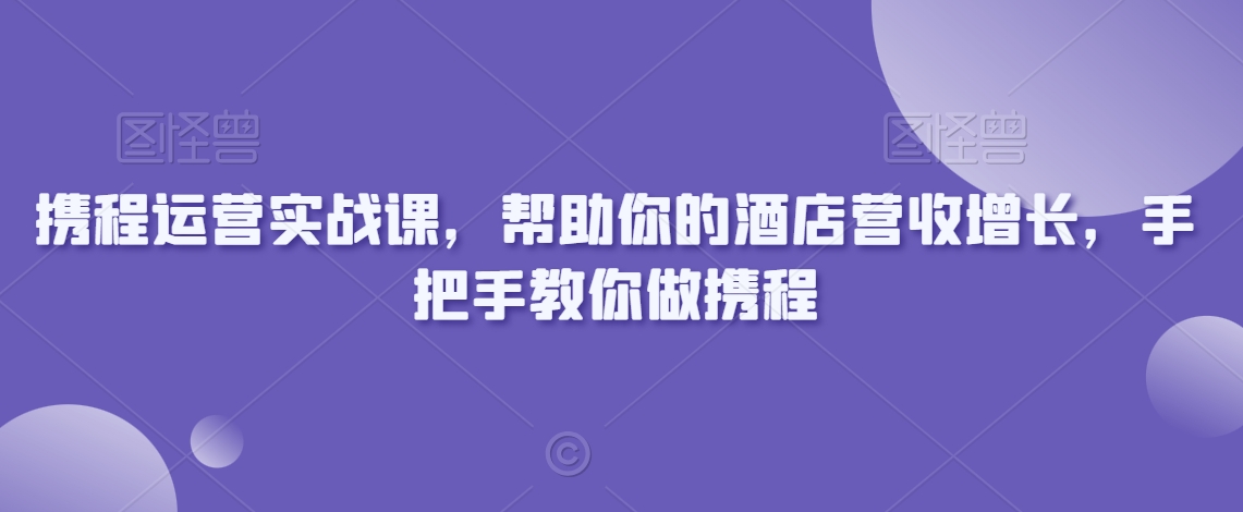 携程运营实战课，帮助你的酒店营收增长，手把手教你做携程-南青云资源库