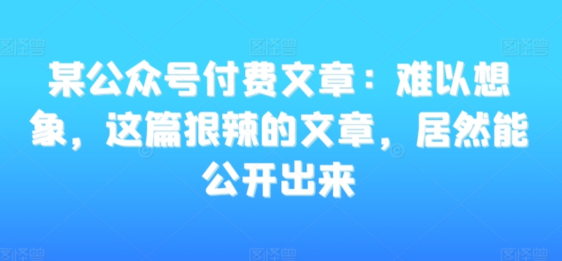 某公众号付费文章：难以想象，这篇狠辣的文章，居然能公开出来-南青云资源库