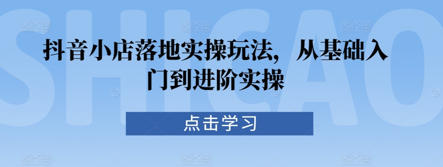 抖音小店落地实操玩法，从基础入门到进阶实操-南青云资源库