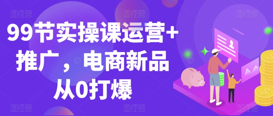 99节实操课运营+推广，电商新品从0打爆-南青云资源库