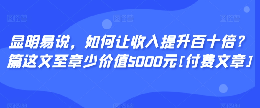显明易说，如何让收入提升百十倍？‮篇这‬文‮至章‬少价值5000元[付费文章]-南青云资源库