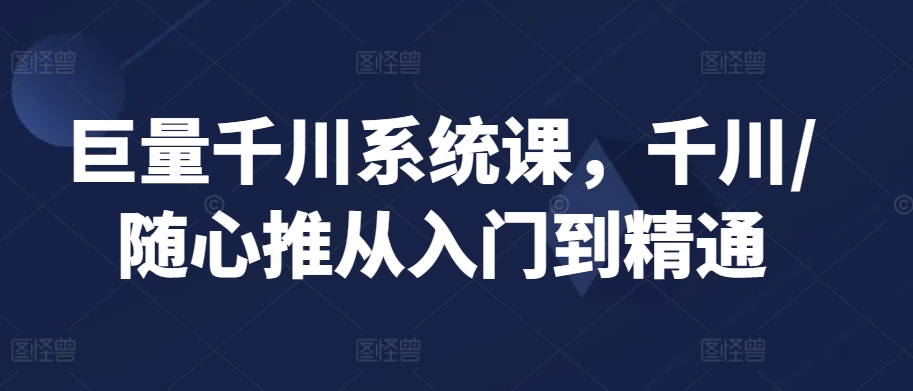 巨量千川系统课，千川/随心推从入门到精通-南青云资源库