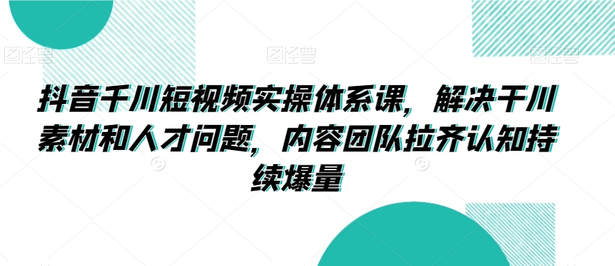 抖音千川短视频实操体系课，解决干川素材和人才问题，内容团队拉齐认知持续爆量-南青云资源库