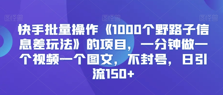 快手批量操作《1000个野路子信息差玩法》的项目，一分钟做一个视频一个图文，不封号，日引流150+【揭秘】-南青云资源库