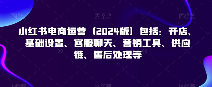 小红书电商运营（2024版）包括：开店、基础设置、客服聊天、营销工具、供应链、售后处理等-南青云资源库