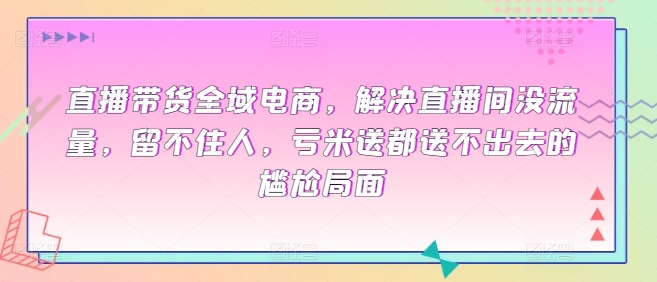 直播带货全域电商，解决直播间没流量，留不住人，亏米送都送不出去的尴尬局面-南青云资源库