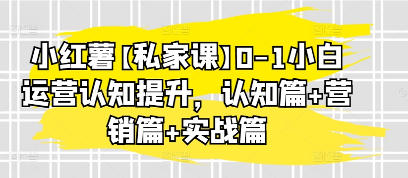 小红薯【私家课】0-1小白运营认知提升，认知篇+营销篇+实战篇-南青云资源库