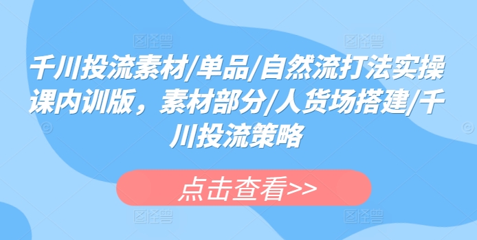 千川投流素材/单品/自然流打法实操课内训版，素材部分/人货场搭建/千川投流策略-南青云资源库