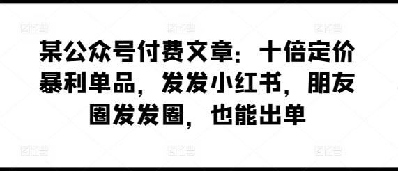某公众号付费文章：十倍定价暴利单品，发发小红书，朋友圈发发圈，也能出单-南青云资源库