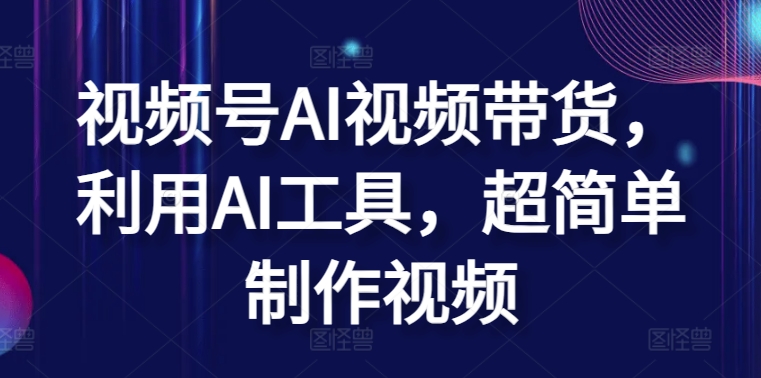 视频号AI视频带货，利用AI工具，超简单制作视频【揭秘】-南青云资源库