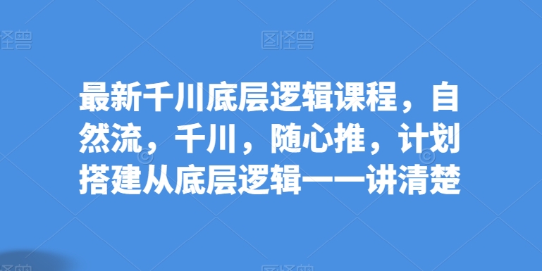 最新千川底层逻辑课程，自然流，千川，随心推，计划搭建从底层逻辑一一讲清楚-南青云资源库