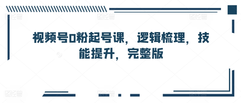 视频号0粉起号课，逻辑梳理，技能提升，完整版-南青云资源库