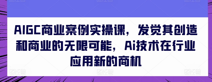 AIGC商业案例实操课，发觉其创造和商业的无限可能，Ai技术在行业应用新的商机-南青云资源库
