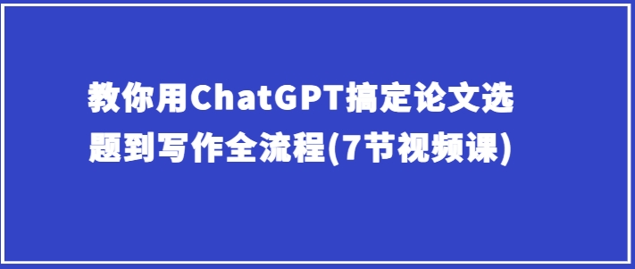 教你用ChatGPT搞定论文选题到写作全流程(7节视频课)-南青云资源库
