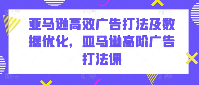 亚马逊高效广告打法及数据优化，亚马逊高阶广告打法课-南青云资源库