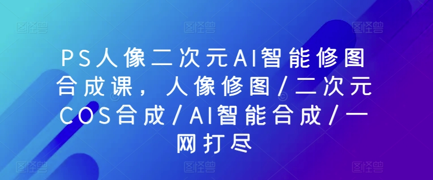 PS人像二次元AI智能修图合成课，人像修图/二次元COS合成/AI智能合成/一网打尽-南青云资源库