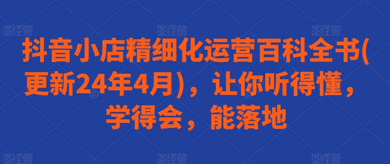 抖音小店精细化运营百科全书(更新24年4月)，让你听得懂，学得会，能落地-南青云资源库