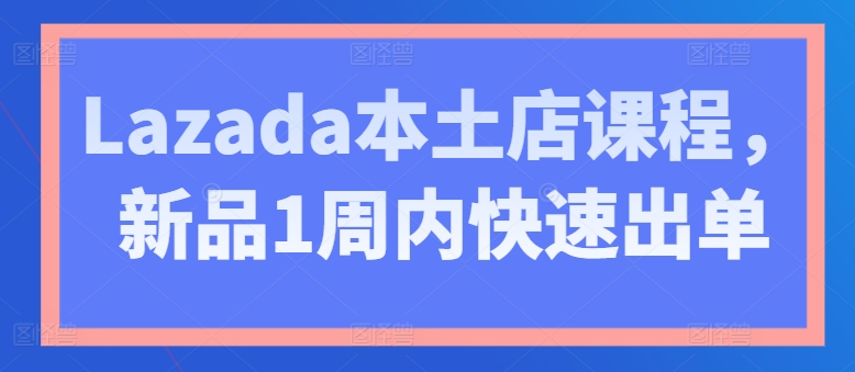Lazada本土店课程，新品1周内快速出单-南青云资源库