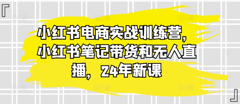 小红书电商实战训练营，小红书笔记带货和无人直播，24年新课-南青云资源库