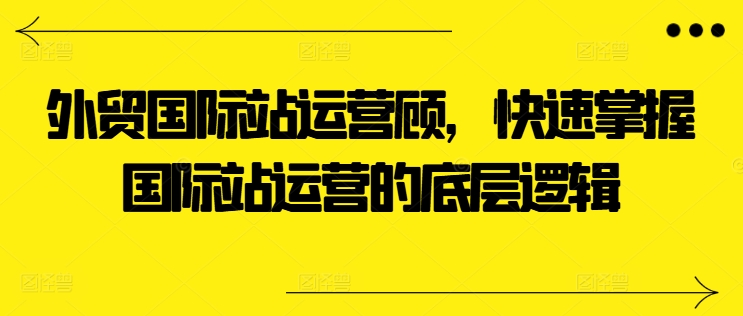 外贸国际站运营顾问，快速掌握国际站运营的底层逻辑-南青云资源库