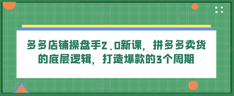 多多店铺操盘手2.0新课，拼多多卖货的底层逻辑，打造爆款的3个周期-南青云资源库