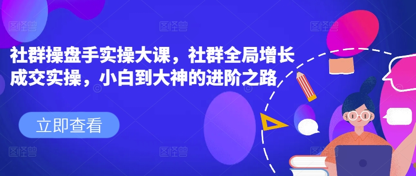 社群操盘手实操大课，社群全局增长成交实操，小白到大神的进阶之路-南青云资源库