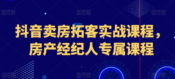 抖音卖房拓客实战课程，房产经纪人专属课程-南青云资源库