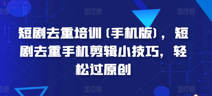 短剧去重培训(手机版)，短剧去重手机剪辑小技巧，轻松过原创-南青云资源库