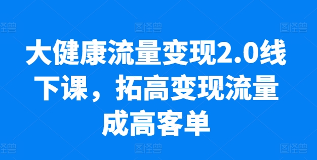 大健康流量变现2.0线下课，​拓高变现流量成高客单，业绩10倍增长，低粉高变现，只讲落地实操-南青云资源库